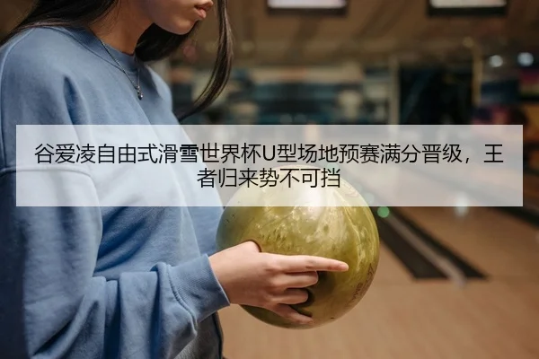 谷爱凌自由式滑雪世界杯U型场地预赛满分晋级，王者归来势不可挡
